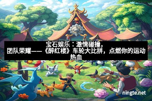 宝石娱乐：激情碰撞，团队荣耀——《醉红楼》车轮大比拼，点燃你的运动热血